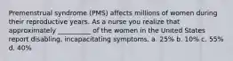 Premenstrual syndrome (PMS) affects millions of women during their reproductive years. As a nurse you realize that approximately __________ of the women in the United States report disabling, incapacitating symptoms. a. 25% b. 10% c. 55% d. 40%