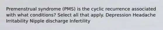 Premenstrual syndrome (PMS) is the cyclic recurrence associated with what conditions? Select all that apply. Depression Headache Irritability Nipple discharge Infertility