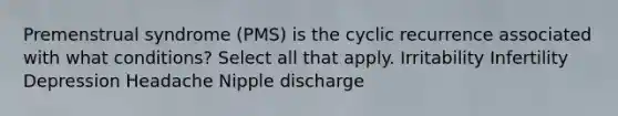 Premenstrual syndrome (PMS) is the cyclic recurrence associated with what conditions? Select all that apply. Irritability Infertility Depression Headache Nipple discharge