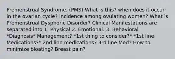 Premenstrual Syndrome. (PMS) What is this? when does it occur in the ovarian cycle? Incidence among ovulating women? What is Premenstrual Dysphoric Disorder? Clinical Manifestations are separated into 1. Physical 2. Emotional. 3. Behavioral *Diagnosis* Management? *1st thing to consider?* *1st line Medications?* 2nd line medications? 3rd line Med? How to minimize bloating? Breast pain?