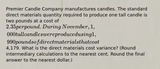 Premier Candle Company manufactures candles. The standard direct materials quantity required to produce one tall candle is two pounds at a cost of 2.35 per pound. During​ November, 1,000 tall candles were produced using 1,990 pounds of direct materials that cost4,179. What is the direct materials cost​ variance? (Round intermediary calculations to the nearest cent. Round the final answer to the nearest​ dollar.)