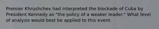 Premier Khrushchev had interpreted the blockade of Cuba by President Kennedy as "the policy of a weaker leader." What level of analysis would best be applied to this event.