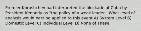 Premier Khrushchev had interpreted the blockade of Cuba by President Kennedy as "the policy of a weak leader." What level of analysis would best be applied to this event A) System Level B) Domestic Level C) Individual Level D) None of These