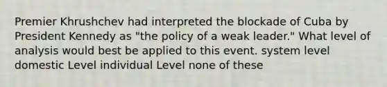 Premier Khrushchev had interpreted the blockade of Cuba by President Kennedy as "the policy of a weak leader." What level of analysis would best be applied to this event. system level domestic Level individual Level none of these