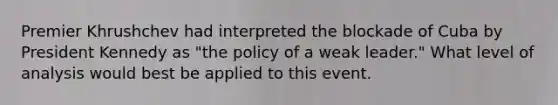 Premier Khrushchev had interpreted the blockade of Cuba by President Kennedy as "the policy of a weak leader." What level of analysis would best be applied to this event.