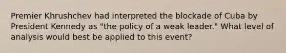 Premier Khrushchev had interpreted the blockade of Cuba by President Kennedy as "the policy of a weak leader." What level of analysis would best be applied to this event?