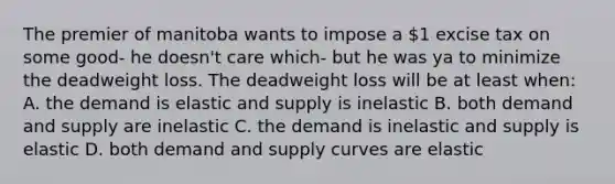 The premier of manitoba wants to impose a 1 excise tax on some good- he doesn't care which- but he was ya to minimize the deadweight loss. The deadweight loss will be at least when: A. the demand is elastic and supply is inelastic B. both demand and supply are inelastic C. the demand is inelastic and supply is elastic D. both demand and supply curves are elastic