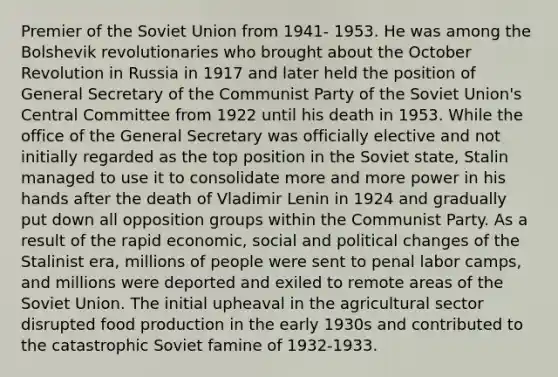 Premier of the Soviet Union from 1941- 1953. He was among the Bolshevik revolutionaries who brought about the October Revolution in Russia in 1917 and later held the position of General Secretary of the Communist Party of the Soviet Union's Central Committee from 1922 until his death in 1953. While the office of the General Secretary was officially elective and not initially regarded as the top position in the Soviet state, Stalin managed to use it to consolidate more and more power in his hands after the death of Vladimir Lenin in 1924 and gradually put down all opposition groups within the Communist Party. As a result of the rapid economic, social and political changes of the Stalinist era, millions of people were sent to penal labor camps, and millions were deported and exiled to remote areas of the Soviet Union. The initial upheaval in the agricultural sector disrupted food production in the early 1930s and contributed to the catastrophic Soviet famine of 1932-1933.