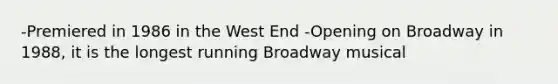 -Premiered in 1986 in the West End -Opening on Broadway in 1988, it is the longest running Broadway musical