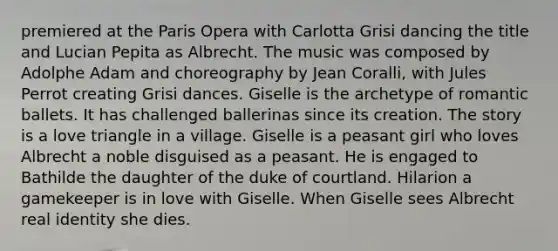 premiered at the Paris Opera with Carlotta Grisi dancing the title and Lucian Pepita as Albrecht. The music was composed by Adolphe Adam and choreography by Jean Coralli, with Jules Perrot creating Grisi dances. Giselle is the archetype of romantic ballets. It has challenged ballerinas since its creation. The story is a love triangle in a village. Giselle is a peasant girl who loves Albrecht a noble disguised as a peasant. He is engaged to Bathilde the daughter of the duke of courtland. Hilarion a gamekeeper is in love with Giselle. When Giselle sees Albrecht real identity she dies.