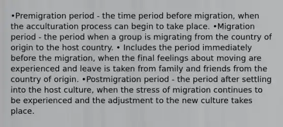 •Premigration period - the time period before migration, when the acculturation process can begin to take place. •Migration period - the period when a group is migrating from the country of origin to the host country. • Includes the period immediately before the migration, when the final feelings about moving are experienced and leave is taken from family and friends from the country of origin. •Postmigration period - the period after settling into the host culture, when the stress of migration continues to be experienced and the adjustment to the new culture takes place.