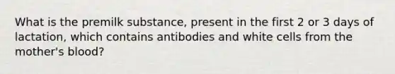 What is the premilk substance, present in the first 2 or 3 days of lactation, which contains antibodies and white cells from the mother's blood?