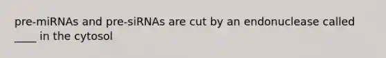 pre-miRNAs and pre-siRNAs are cut by an endonuclease called ____ in the cytosol