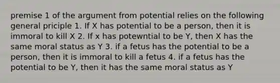 premise 1 of the argument from potential relies on the following general priciple 1. If X has potential to be a person, then it is immoral to kill X 2. If x has potewntial to be Y, then X has the same moral status as Y 3. if a fetus has the potential to be a person, then it is immoral to kill a fetus 4. if a fetus has the potential to be Y, then it has the same moral status as Y