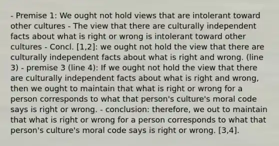 - Premise 1: We ought not hold views that are intolerant toward other cultures - The view that there are culturally independent facts about what is right or wrong is intolerant toward other cultures - Concl. [1,2]: we ought not hold the view that there are culturally independent facts about what is right and wrong. (line 3) - premise 3 (line 4): If we ought not hold the view that there are culturally independent facts about what is right and wrong, then we ought to maintain that what is right or wrong for a person corresponds to what that person's culture's moral code says is right or wrong. - conclusion: therefore, we out to maintain that what is right or wrong for a person corresponds to what that person's culture's moral code says is right or wrong. [3,4].