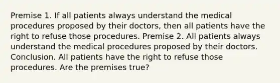 Premise 1. If all patients always understand the medical procedures proposed by their doctors, then all patients have the right to refuse those procedures. Premise 2. All patients always understand the medical procedures proposed by their doctors. Conclusion. All patients have the right to refuse those procedures. Are the premises true?