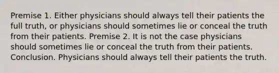 Premise 1. Either physicians should always tell their patients the full truth, or physicians should sometimes lie or conceal the truth from their patients. Premise 2. It is not the case physicians should sometimes lie or conceal the truth from their patients. Conclusion. Physicians should always tell their patients the truth.