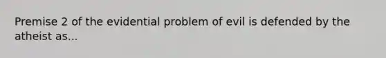 Premise 2 of the evidential problem of evil is defended by the atheist as...