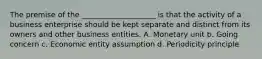 The premise of the ____________________ is that the activity of a business enterprise should be kept separate and distinct from its owners and other business entities. A. Monetary unit b. Going concern c. Economic entity assumption d. Periodicity principle