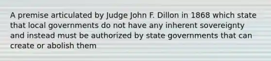 A premise articulated by Judge John F. Dillon in 1868 which state that local governments do not have any inherent sovereignty and instead must be authorized by state governments that can create or abolish them