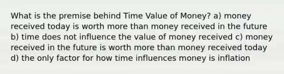 What is the premise behind Time Value of Money? a) money received today is worth more than money received in the future b) time does not influence the value of money received c) money received in the future is worth more than money received today d) the only factor for how time influences money is inflation