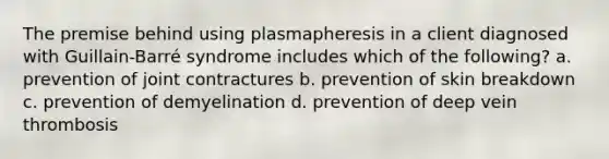 The premise behind using plasmapheresis in a client diagnosed with Guillain-Barré syndrome includes which of the following? a. prevention of joint contractures b. prevention of skin breakdown c. prevention of demyelination d. prevention of deep vein thrombosis