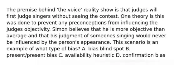 The premise behind 'the voice' reality show is that judges will first judge singers without seeing the contest. One theory is this was done to prevent any preconceptions from influencing the judges objectivity. Simon believes that he is more objective than average and that his judgment of someones singing would never be influenced by the person's appearance. This scenario is an example of what type of bias? A. bias blind spot B. present/present bias C. availability heuristic D. confirmation bias