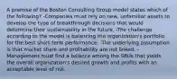 A premise of the Boston Consulting Group model states which of the following? -Companies must rely on new, unfamiliar assets to develop the type of breakthrough decisions that would determine their sustainability in the future. -The challenge according to the model is balancing the organization's portfolio for the best short-term performance. -The underlying assumption is that market share and profitability are not linked. -Management must find a balance among the SBUs that yields the overall organization's desired growth and profits with an acceptable level of risk.