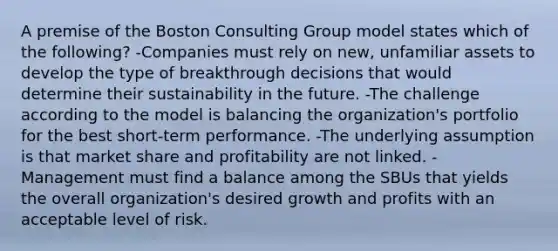 A premise of the Boston Consulting Group model states which of the following? -Companies must rely on new, unfamiliar assets to develop the type of breakthrough decisions that would determine their sustainability in the future. -The challenge according to the model is balancing the organization's portfolio for the best short-term performance. -The underlying assumption is that market share and profitability are not linked. -Management must find a balance among the SBUs that yields the overall organization's desired growth and profits with an acceptable level of risk.