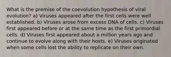 What is the premise of the coevolution hypothesis of viral evolution? a) Viruses appeared after the first cells were well established. b) Viruses arose from excess DNA of cells. c) Viruses first appeared before or at the same time as the first primordial cells. d) Viruses first appeared about a million years ago and continue to evolve along with their hosts. e) Viruses originated when some cells lost the ability to replicate on their own.