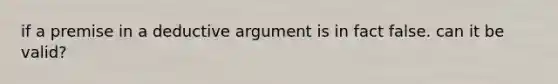 if a premise in a deductive argument is in fact false. can it be valid?