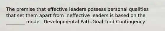 The premise that effective leaders possess personal qualities that set them apart from ineffective leaders is based on the ________ model. Developmental Path-Goal Trait Contingency