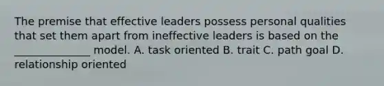 The premise that effective leaders possess personal qualities that set them apart from ineffective leaders is based on the ______________ model. A. task oriented B. trait C. path goal D. relationship oriented