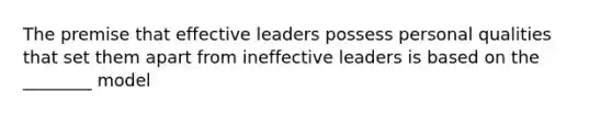 The premise that effective leaders possess personal qualities that set them apart from ineffective leaders is based on the ________ model