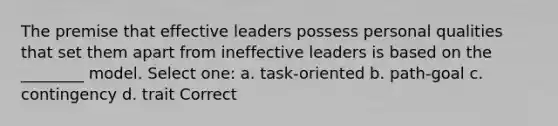 The premise that effective leaders possess personal qualities that set them apart from ineffective leaders is based on the ________ model. Select one: a. task-oriented b. path-goal c. contingency d. trait Correct