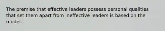 The premise that effective leaders possess personal qualities that set them apart from ineffective leaders is based on the ____ model.