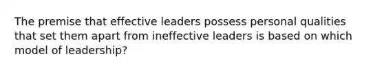 The premise that effective leaders possess personal qualities that set them apart from ineffective leaders is based on which model of leadership?