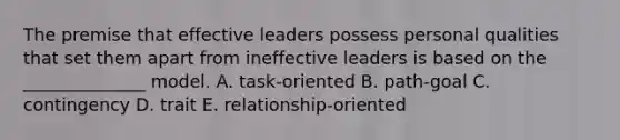 The premise that effective leaders possess personal qualities that set them apart from ineffective leaders is based on the ______________ model. A. task-oriented B. path-goal C. contingency D. trait E. relationship-oriented