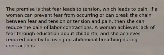 The premise is that fear leads to tension, which leads to pain. If a woman can prevent fear from occurring or can break the chain between fear and tension or tension and pain, then she can reduce the pain of labor contractions. A woman achieves lack of fear through education about childbirth, and she achieves reduced pain by focusing on abdominal breathing during contractions