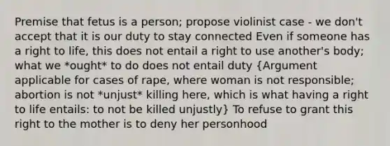 Premise that fetus is a person; propose violinist case - we don't accept that it is our duty to stay connected Even if someone has a <a href='https://www.questionai.com/knowledge/kC8nqajBCW-right-to-life' class='anchor-knowledge'>right to life</a>, this does not entail a right to use another's body; what we *ought* to do does not entail duty (Argument applicable for cases of rape, where woman is not responsible; abortion is not *unjust* killing here, which is what having a right to life entails: to not be killed unjustly) To refuse to grant this right to the mother is to deny her personhood