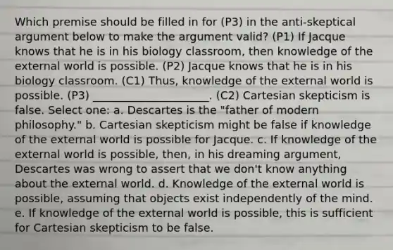 Which premise should be filled in for (P3) in the anti-skeptical argument below to make the argument valid? (P1) If Jacque knows that he is in his biology classroom, then knowledge of the external world is possible. (P2) Jacque knows that he is in his biology classroom. (C1) Thus, knowledge of the external world is possible. (P3) _____________________. (C2) Cartesian skepticism is false. Select one: a. Descartes is the "father of modern philosophy." b. Cartesian skepticism might be false if knowledge of the external world is possible for Jacque. c. If knowledge of the external world is possible, then, in his dreaming argument, Descartes was wrong to assert that we don't know anything about the external world. d. Knowledge of the external world is possible, assuming that objects exist independently of the mind. e. If knowledge of the external world is possible, this is sufficient for Cartesian skepticism to be false.