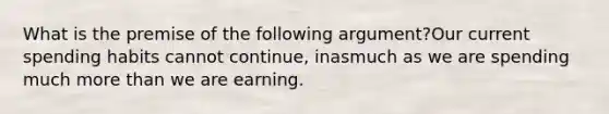 What is the premise of the following argument?Our current spending habits cannot continue, inasmuch as we are spending much more than we are earning.