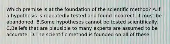 Which premise is at the foundation of the scientific method? A.If a hypothesis is repeatedly tested and found incorrect, it must be abandoned. B.Some hypotheses cannot be tested scientifically. C.Beliefs that are plausible to many experts are assumed to be accurate. D.The scientific method is founded on all of these.