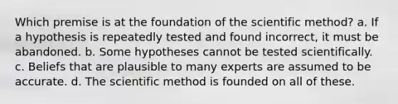 Which premise is at the foundation of <a href='https://www.questionai.com/knowledge/koXrTCHtT5-the-scientific-method' class='anchor-knowledge'>the scientific method</a>? a. If a hypothesis is repeatedly tested and found incorrect, it must be abandoned. b. Some hypotheses cannot be tested scientifically. c. Beliefs that are plausible to many experts are assumed to be accurate. d. The scientific method is founded on all of these.