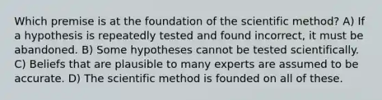 Which premise is at the foundation of the scientific method? A) If a hypothesis is repeatedly tested and found incorrect, it must be abandoned. B) Some hypotheses cannot be tested scientifically. C) Beliefs that are plausible to many experts are assumed to be accurate. D) The scientific method is founded on all of these.