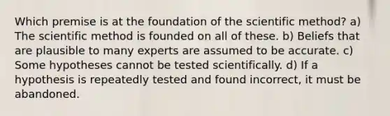 Which premise is at the foundation of the scientific method? a) The scientific method is founded on all of these. b) Beliefs that are plausible to many experts are assumed to be accurate. c) Some hypotheses cannot be tested scientifically. d) If a hypothesis is repeatedly tested and found incorrect, it must be abandoned.