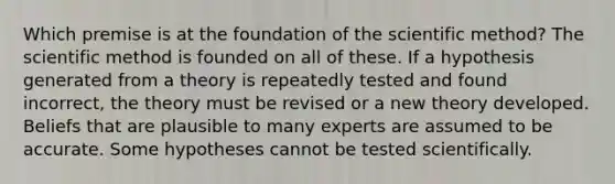 Which premise is at the foundation of the scientific method? The scientific method is founded on all of these. If a hypothesis generated from a theory is repeatedly tested and found incorrect, the theory must be revised or a new theory developed. Beliefs that are plausible to many experts are assumed to be accurate. Some hypotheses cannot be tested scientifically.