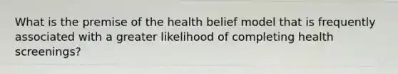 What is the premise of the health belief model that is frequently associated with a greater likelihood of completing health screenings?