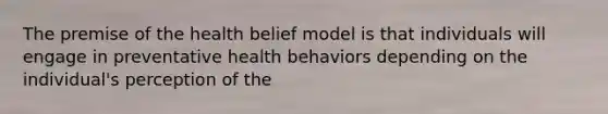 The premise of the health belief model is that individuals will engage in preventative health behaviors depending on the individual's perception of the