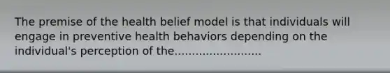 The premise of the health belief model is that individuals will engage in preventive health behaviors depending on the individual's perception of the.........................